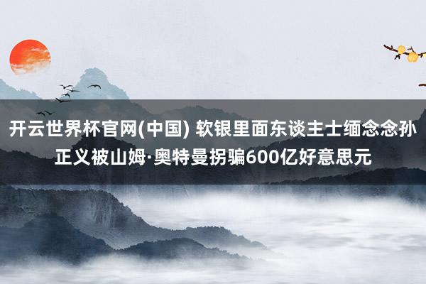 开云世界杯官网(中国) 软银里面东谈主士缅念念孙正义被山姆·奥特曼拐骗600亿好意思元
