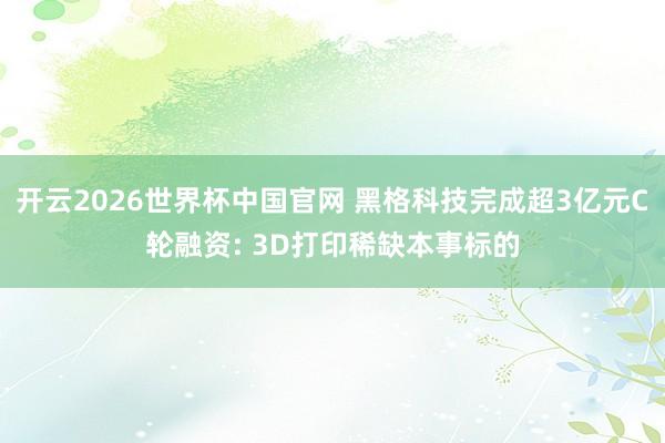 开云2026世界杯中国官网 黑格科技完成超3亿元C轮融资: 3D打印稀缺本事标的