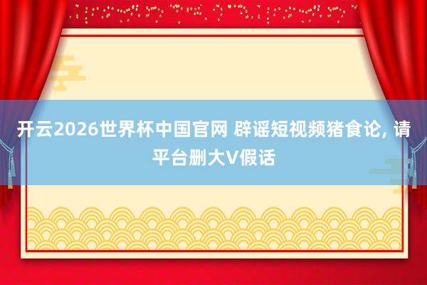 开云2026世界杯中国官网 辟谣短视频猪食论， 请平台删大V假话