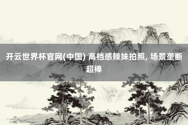 开云世界杯官网(中国) 高档感辣妹拍照， 场景垄断超棒