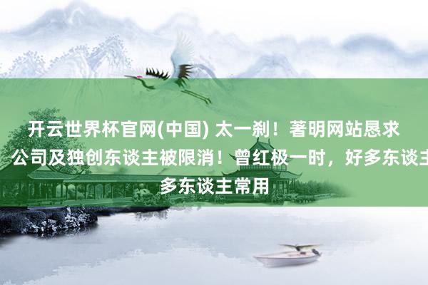 开云世界杯官网(中国) 太一刹!著明网站恳求收歇!公司及独创东谈主被限消!曾红极一时,好多东谈主常用