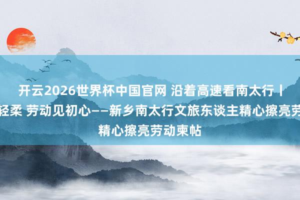开云2026世界杯中国官网 沿着高速看南太行丨山水藏轻柔 劳动见初心——新乡南太行文旅东谈主精心擦亮劳动柬帖