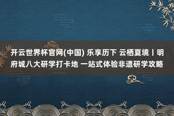 开云世界杯官网(中国) 乐享历下 云栖夏境丨明府城八大研学打卡地 一站式体验非遗研学攻略