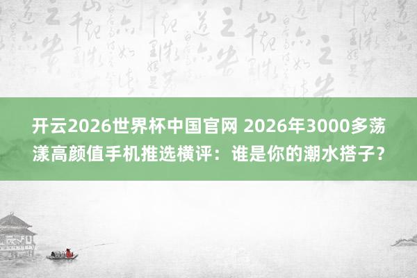 开云2026世界杯中国官网 2026年3000多荡漾高颜值手机推选横评：谁是你的潮水搭子？