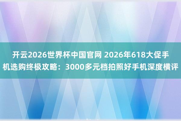 开云2026世界杯中国官网 2026年618大促手机选购终极攻略:3000多元档拍照好手机深度横评