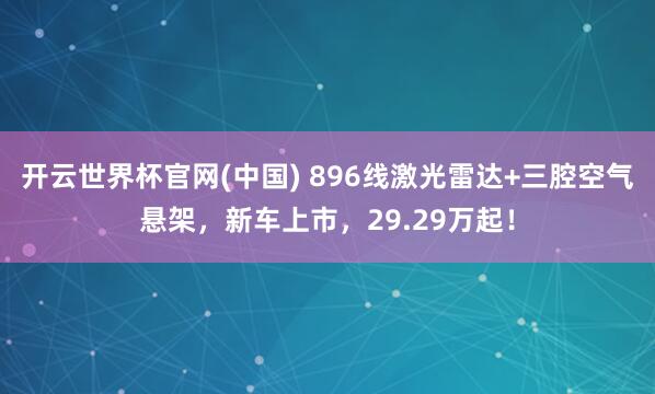 开云世界杯官网(中国) 896线激光雷达+三腔空气悬架,新车上市,29.29万起!