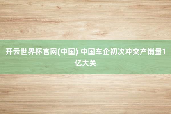 开云世界杯官网(中国) 中国车企初次冲突产销量1亿大关