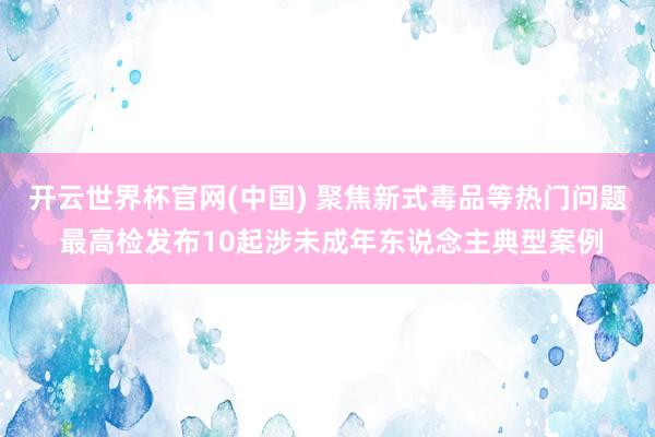开云世界杯官网(中国) 聚焦新式毒品等热门问题 最高检发布10起涉未成年东说念主典型案例