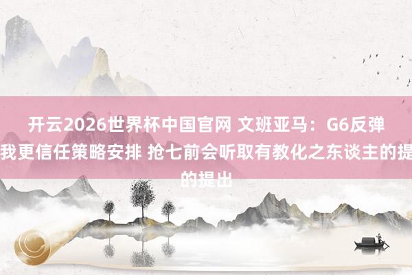 开云2026世界杯中国官网 文班亚马:G6反弹因我更信任策略安排 抢七前会听取有教化之东谈主的提出