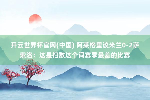 开云世界杯官网(中国) 阿莱格里谈米兰0-2萨索洛:这是扫数这个词赛季最差的比赛