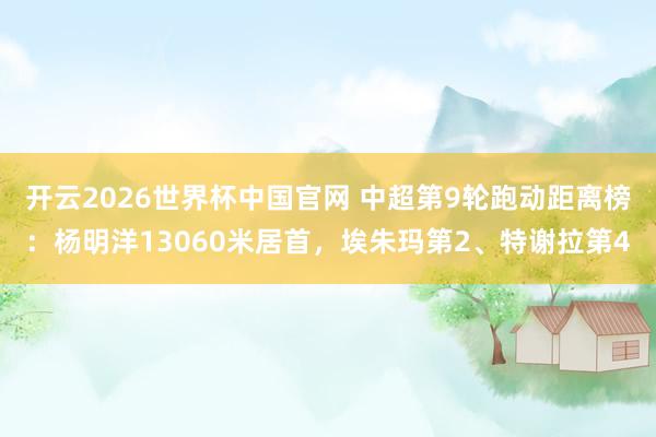 开云2026世界杯中国官网 中超第9轮跑动距离榜:杨明洋13060米居首,埃朱玛第2、特谢拉第4
