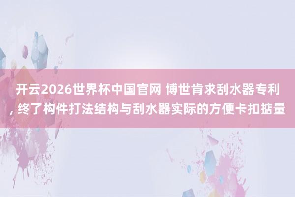 开云2026世界杯中国官网 博世肯求刮水器专利, 终了构件打法结构与刮水器实际的方便卡扣掂量