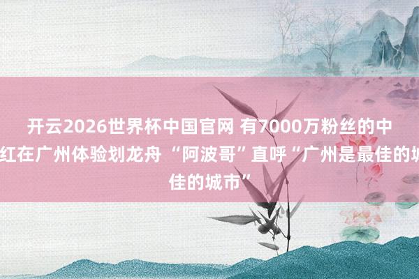 开云2026世界杯中国官网 有7000万粉丝的中东网红在广州体验划龙舟 “阿波哥”直呼“广州是最佳的城市”
