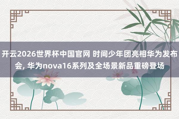 开云2026世界杯中国官网 时间少年团亮相华为发布会, 华为nova16系列及全场景新品重磅登场