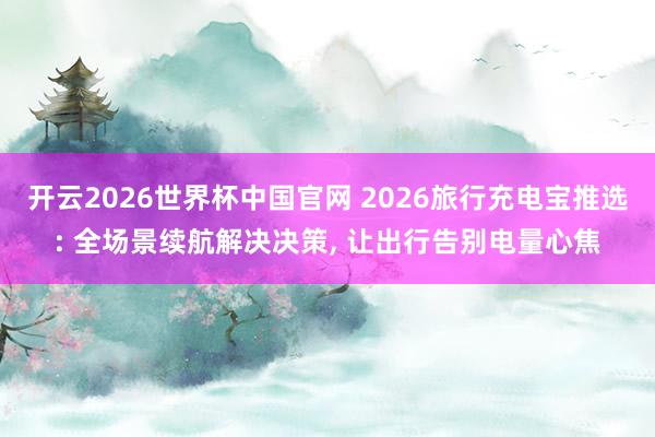 开云2026世界杯中国官网 2026旅行充电宝推选: 全场景续航解决决策, 让出行告别电量心焦