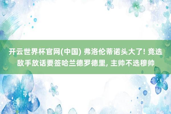 开云世界杯官网(中国) 弗洛伦蒂诺头大了! 竞选敌手放话要签哈兰德罗德里, 主帅不选穆帅