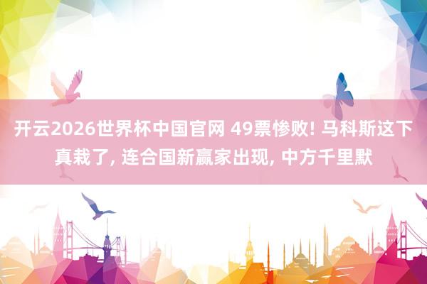 开云2026世界杯中国官网 49票惨败! 马科斯这下真栽了, 连合国新赢家出现, 中方千里默