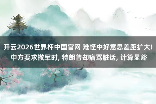 开云2026世界杯中国官网 难怪中好意思差距扩大! 中方要求撤军时, 特朗普却痛骂脏话, 计算显豁