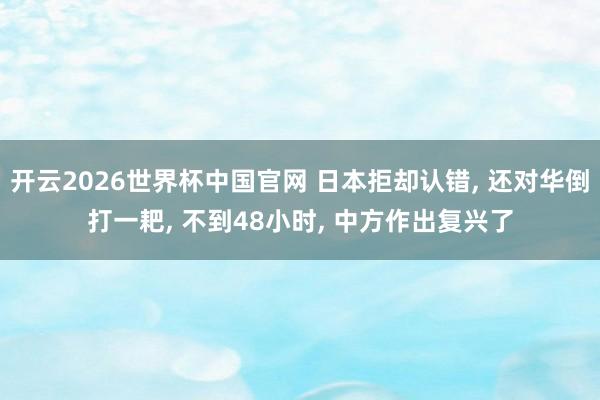 开云2026世界杯中国官网 日本拒却认错, 还对华倒打一耙, 不到48小时, 中方作出复兴了