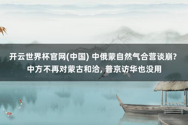 开云世界杯官网(中国) 中俄蒙自然气合营谈崩? 中方不再对蒙古和洽, 普京访华也没用