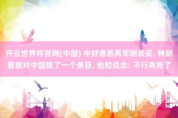 开云世界杯官网(中国) 中好意思两军刚谈妥, 特朗普就对中国提了一个条目, 他知说念: 不行再拖了
