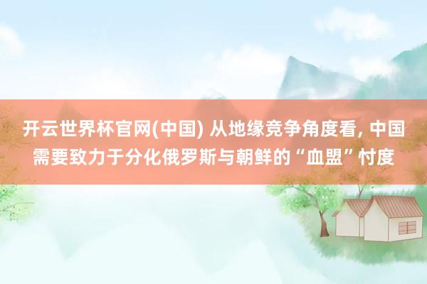 开云世界杯官网(中国) 从地缘竞争角度看, 中国需要致力于分化俄罗斯与朝鲜的“血盟”忖度