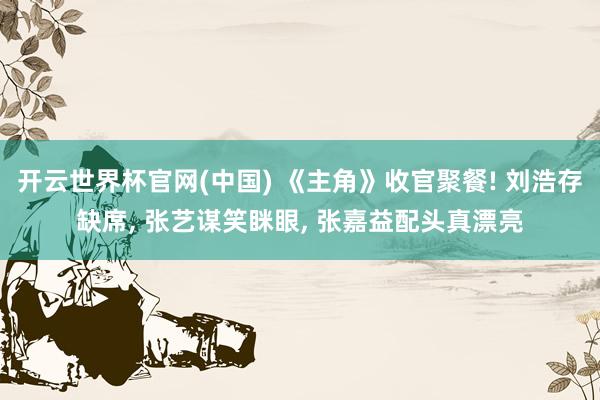 开云世界杯官网(中国) 《主角》收官聚餐! 刘浩存缺席， 张艺谋笑眯眼， 张嘉益配头真漂亮