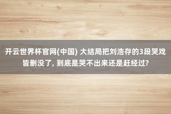 开云世界杯官网(中国) 大结局把刘浩存的3段哭戏皆删没了， 到底是哭不出来还是赶经过?