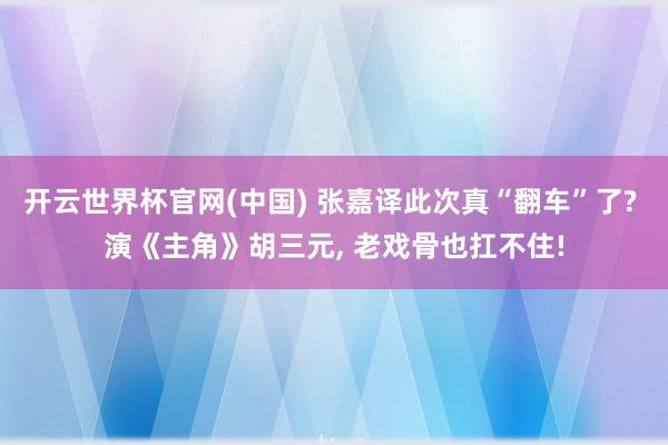 开云世界杯官网(中国) 张嘉译此次真“翻车”了? 演《主角》胡三元, 老戏骨也扛不住!