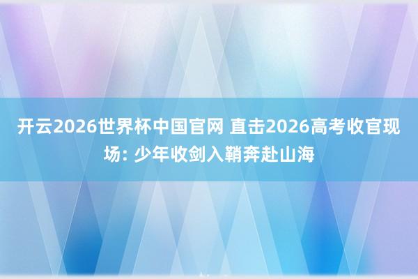 开云2026世界杯中国官网 直击2026高考收官现场: 少年收剑入鞘奔赴山海