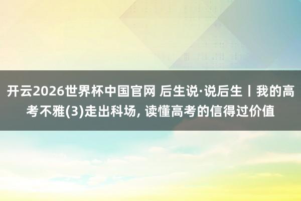 开云2026世界杯中国官网 后生说·说后生丨我的高考不雅(3)走出科场, 读懂高考的信得过价值