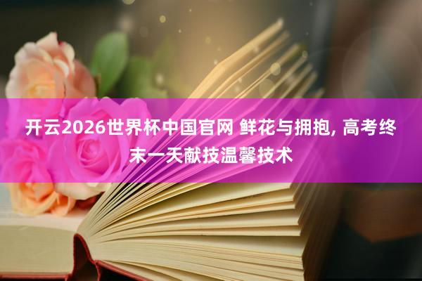 开云2026世界杯中国官网 鲜花与拥抱, 高考终末一天献技温馨技术