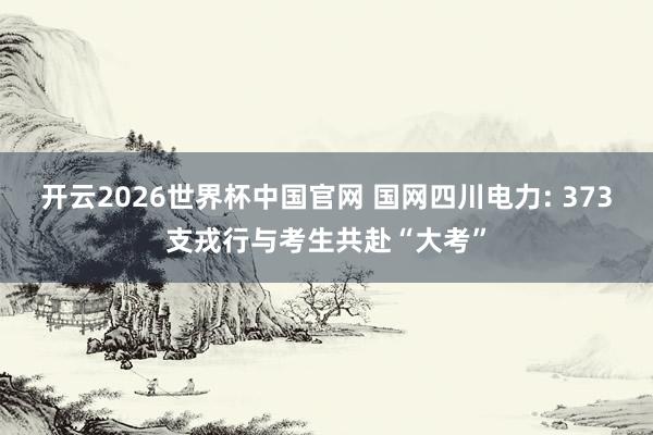 开云2026世界杯中国官网 国网四川电力: 373支戎行与考生共赴“大考”
