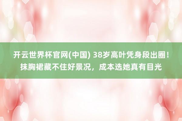 开云世界杯官网(中国) 38岁高叶凭身段出圈!抹胸裙藏不住好景况,成本选她真有目光