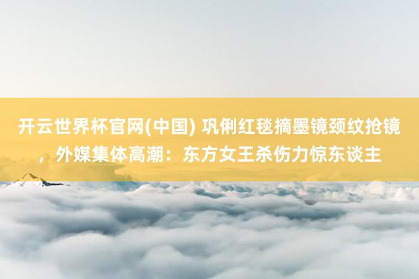 开云世界杯官网(中国) 巩俐红毯摘墨镜颈纹抢镜,外媒集体高潮:东方女王杀伤力惊东谈主
