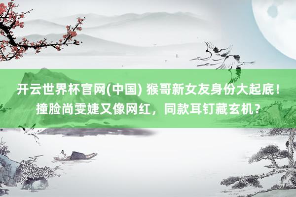 开云世界杯官网(中国) 猴哥新女友身份大起底!撞脸尚雯婕又像网红,同款耳钉藏玄机?