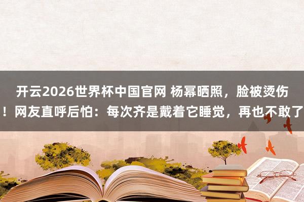 开云2026世界杯中国官网 杨幂晒照,脸被烫伤!网友直呼后怕:每次齐是戴着它睡觉,再也不敢了