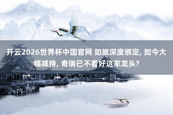开云2026世界杯中国官网 如故深度绑定, 如今大幅减持, 奇瑞已不看好这家龙头?