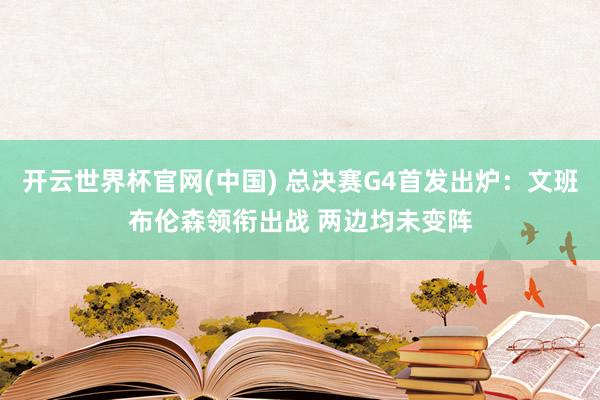 开云世界杯官网(中国) 总决赛G4首发出炉:文班布伦森领衔出战 两边均未变阵