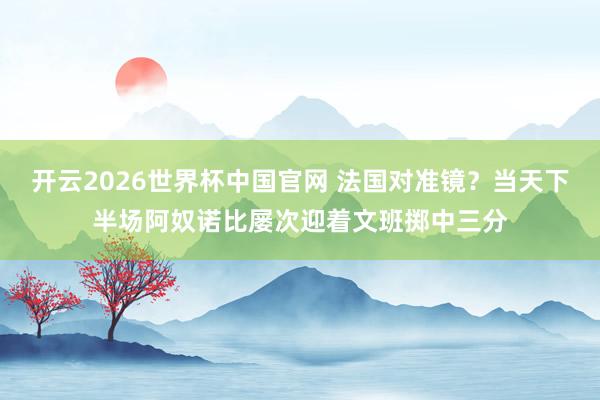 开云2026世界杯中国官网 法国对准镜？当天下半场阿奴诺比屡次迎着文班掷中三分