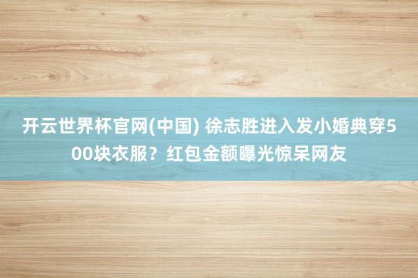 开云世界杯官网(中国) 徐志胜进入发小婚典穿500块衣服？红包金额曝光惊呆网友