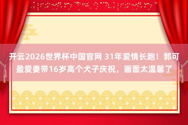 开云2026世界杯中国官网 31年爱情长跑!郭可盈爱妻带16岁高个犬子庆祝,画面太温馨了