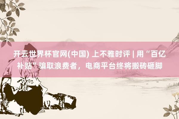 开云世界杯官网(中国) 上不雅时评 | 用“百亿补贴”骗取浪费者,电商平台终将搬砖砸脚