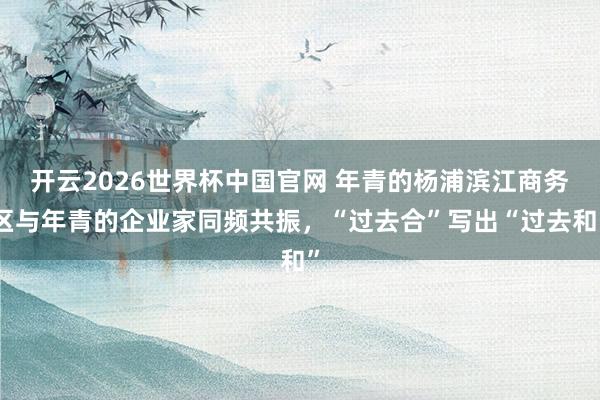 开云2026世界杯中国官网 年青的杨浦滨江商务区与年青的企业家同频共振，“过去合”写出“过去和”
