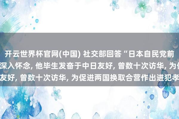 开云世界杯官网(中国) 社交部回答“日本自民党前总裁河野洋平圆寂”: 深入怀念, 他毕生发奋于中日友好, 曾数十次访华, 为促进两国换取合营作出进犯孝顺
