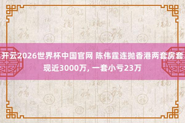 开云2026世界杯中国官网 陈伟霆连抛香港两套房套现近3000万, 一套小亏23万