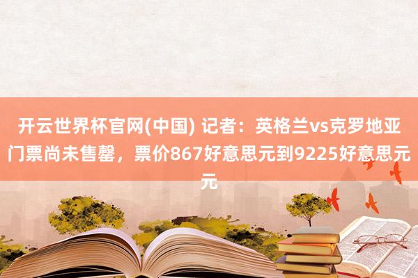 开云世界杯官网(中国) 记者:英格兰vs克罗地亚门票尚未售罄,票价867好意思元到9225好意思元