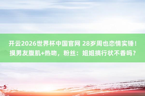 开云2026世界杯中国官网 28岁周也恋情实锤!摸男友腹肌+热吻,粉丝:姐姐搞行状不香吗?