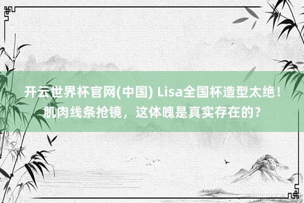 开云世界杯官网(中国) Lisa全国杯造型太绝!肌肉线条抢镜,这体魄是真实存在的?