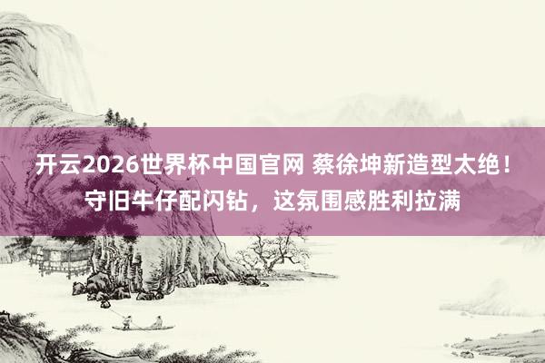开云2026世界杯中国官网 蔡徐坤新造型太绝!守旧牛仔配闪钻,这氛围感胜利拉满